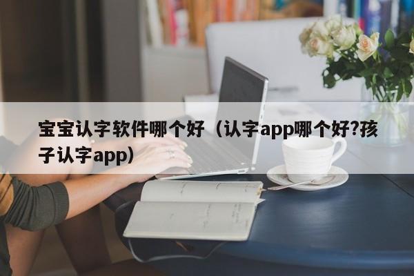 宝宝认字软件哪个好（认字app哪个好?孩子认字app）