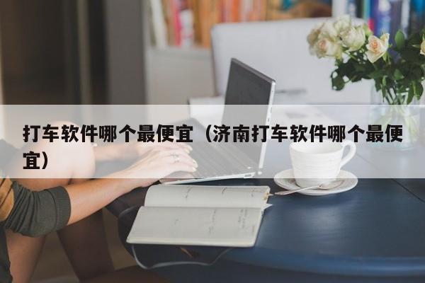 打车软件哪个最便宜（济南打车软件哪个最便宜）