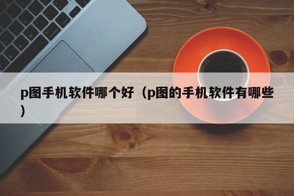 p图手机软件哪个好（p图的手机软件有哪些）